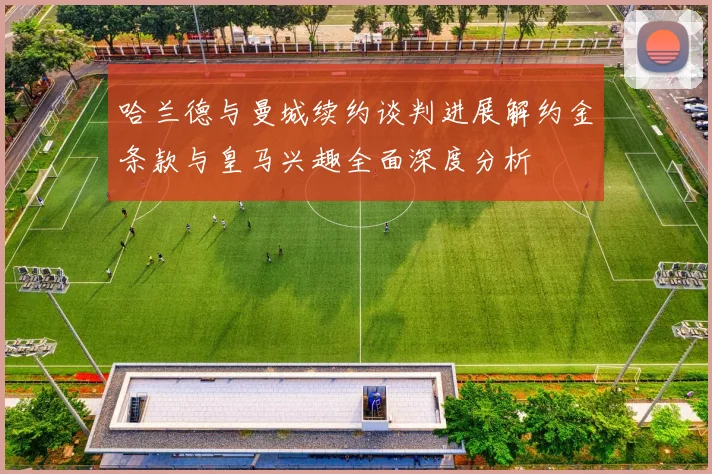 哈兰德与曼城续约谈判进展解约金条款与皇马兴趣全面深度分析