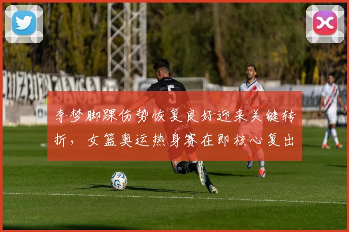 李梦脚踝伤势恢复良好迎来关键转折，女篮奥运热身赛在即核心复出为巴黎之旅注入强心剂
