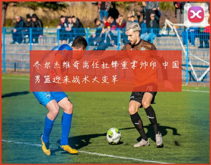 乔尔杰维奇离任杜锋重掌帅印 中国男篮迎来战术大变革