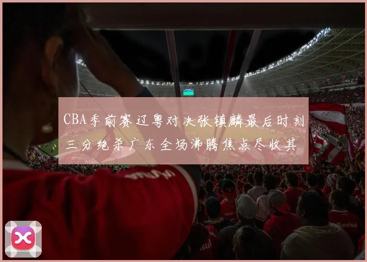 CBA季前赛辽粤对决张镇麟最后时刻三分绝杀广东全场沸腾焦点尽收其中