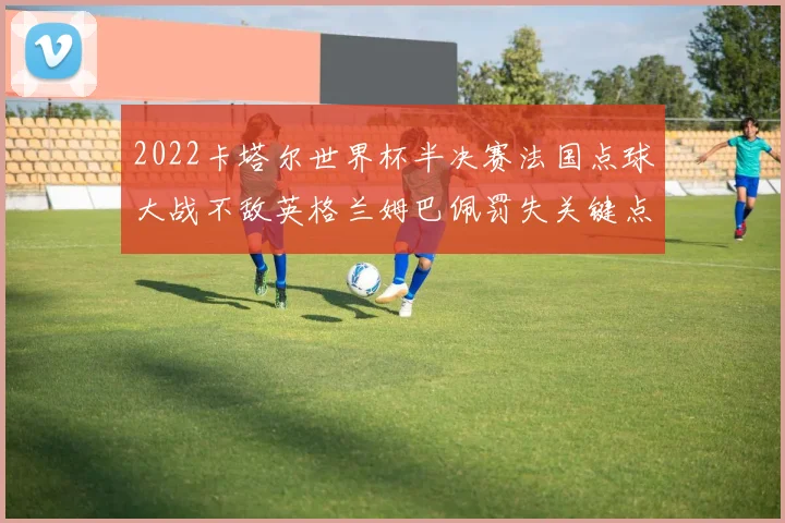 2022卡塔尔世界杯半决赛法国点球大战不敌英格兰姆巴佩罚失关键点球深度复盘