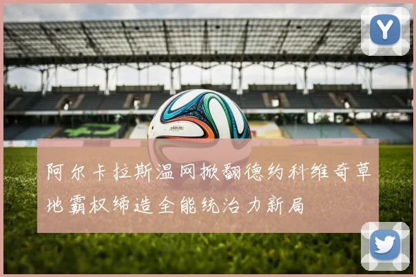 阿尔卡拉斯温网掀翻德约科维奇草地霸权缔造全能统治力新局