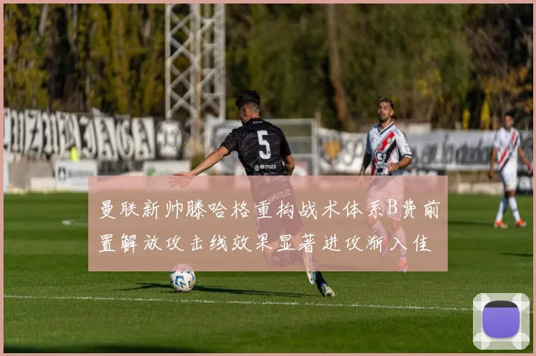 曼联新帅滕哈格重构战术体系B费前置解放攻击线效果显著进攻渐入佳境