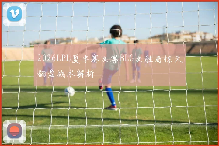 2026LPL夏季赛决赛BLG决胜局惊天翻盘战术解析