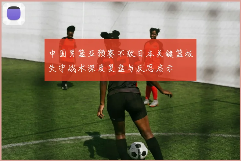 中国男篮亚预赛不敌日本关键篮板失守战术深度复盘与反思启示