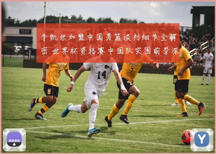 李凯尔加盟中国男篮谈判细节全解密 世界杯资格赛中国队突围前景深入分析