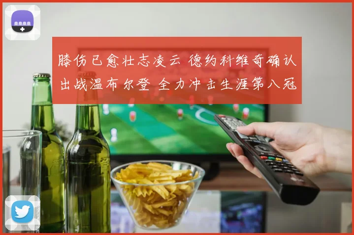 膝伤已愈壮志凌云 德约科维奇确认出战温布尔登 全力冲击生涯第八冠创纪录