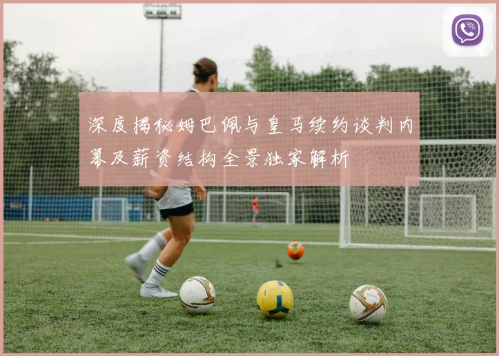 深度揭秘姆巴佩与皇马续约谈判内幕及薪资结构全景独家解析