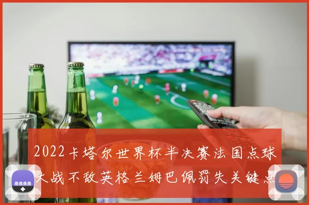 2022卡塔尔世界杯半决赛法国点球大战不敌英格兰姆巴佩罚失关键点球深度复盘