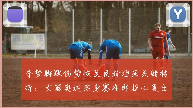 李梦脚踝伤势恢复良好迎来关键转折,女篮奥运热身赛在即核心复出为巴黎之旅注入强心剂