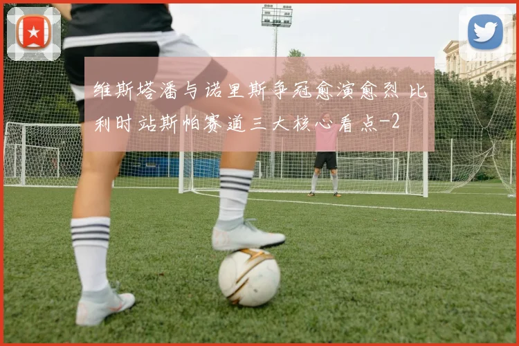 维斯塔潘与诺里斯争冠愈演愈烈 比利时站斯帕赛道三大核心看点