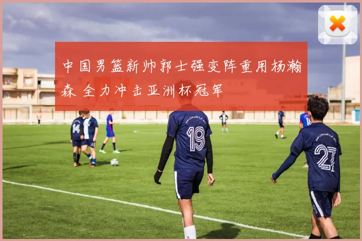 中国男篮新帅郭士强变阵重用杨瀚森 全力冲击亚洲杯冠军