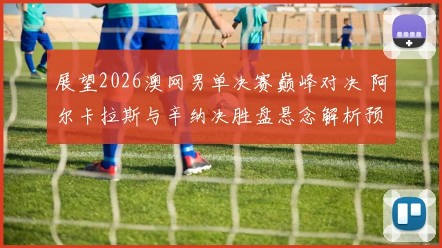 展望2026澳网男单决赛巅峰对决 阿尔卡拉斯与辛纳决胜盘悬念解析预测