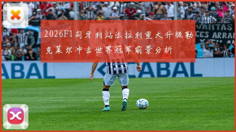 2026F1匈牙利站法拉利重大升级勒克莱尔冲击世界冠军前景分析