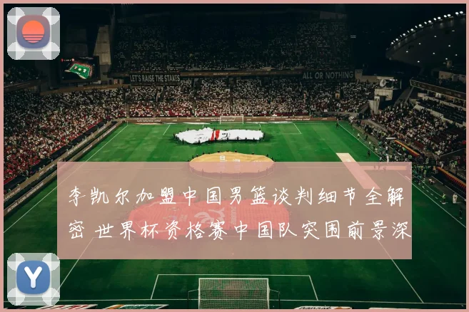李凯尔加盟中国男篮谈判细节全解密 世界杯资格赛中国队突围前景深入分析