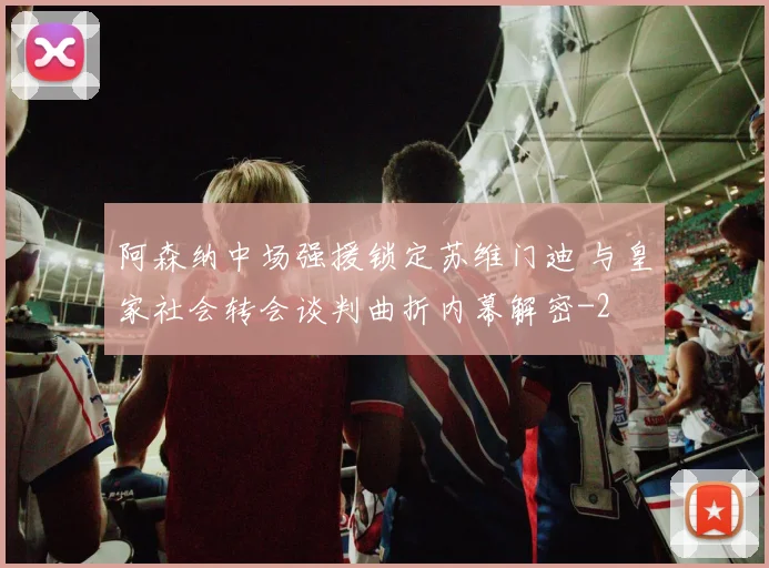 阿森纳中场强援锁定苏维门迪 与皇家社会转会谈判曲折内幕解密