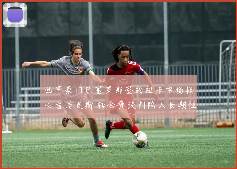 西甲豪门巴塞罗那签约纽卡中场核心吉马良斯 转会费谈判陷入长期拉锯战