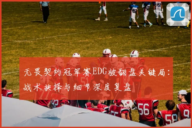 无畏契约冠军赛EDG被翻盘关键局：战术抉择与细节深度复盘