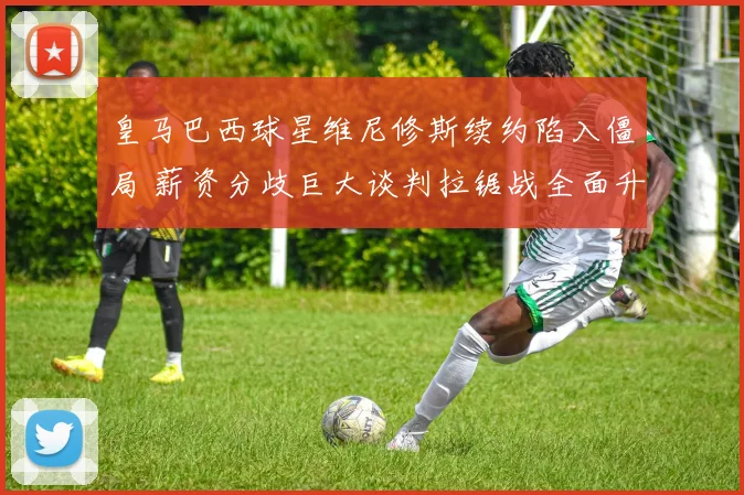 皇马巴西球星维尼修斯续约陷入僵局 薪资分歧巨大谈判拉锯战全面升级