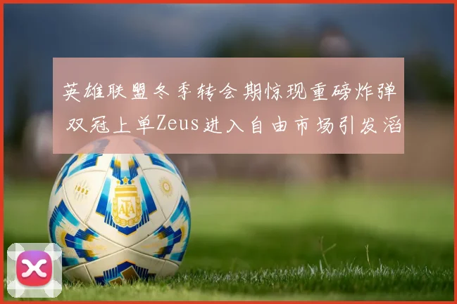 英雄联盟冬季转会期惊现重磅炸弹 双冠上单Zeus进入自由市场引发滔天巨浪 TES与BLG为抢人上演空前激烈争夺全面升级