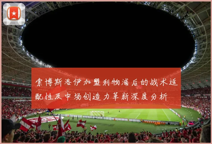 索博斯洛伊加盟利物浦后的战术适配性及中场创造力革新深度分析
