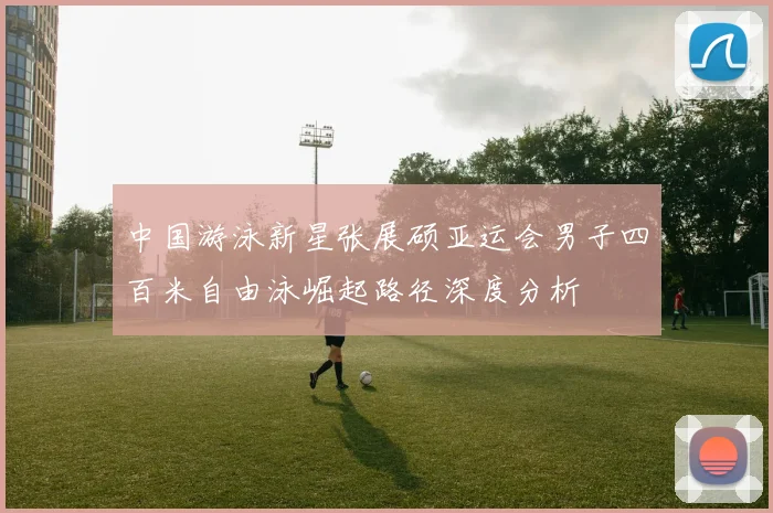 中国游泳新星张展硕亚运会男子四百米自由泳崛起路径深度分析