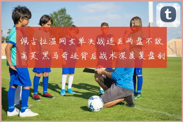 佩古拉温网女单决战连丢两盘不敌高芙 黑马奇迹背后战术深度复盘剖析