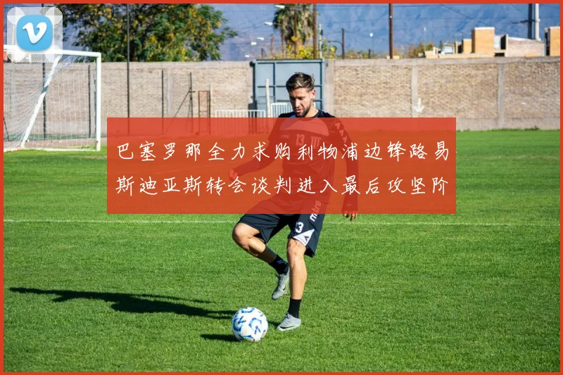 巴塞罗那全力求购利物浦边锋路易斯迪亚斯转会谈判进入最后攻坚阶段