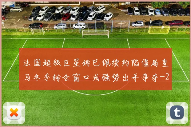 法国超级巨星姆巴佩续约陷僵局皇马冬季转会窗口或强势出手争夺