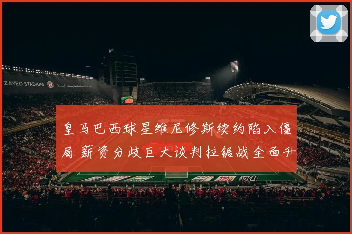 皇马巴西球星维尼修斯续约陷入僵局 薪资分歧巨大谈判拉锯战全面升级