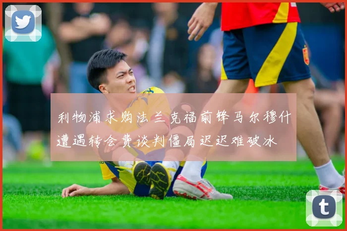 利物浦求购法兰克福前锋马尔穆什遭遇转会费谈判僵局迟迟难破冰