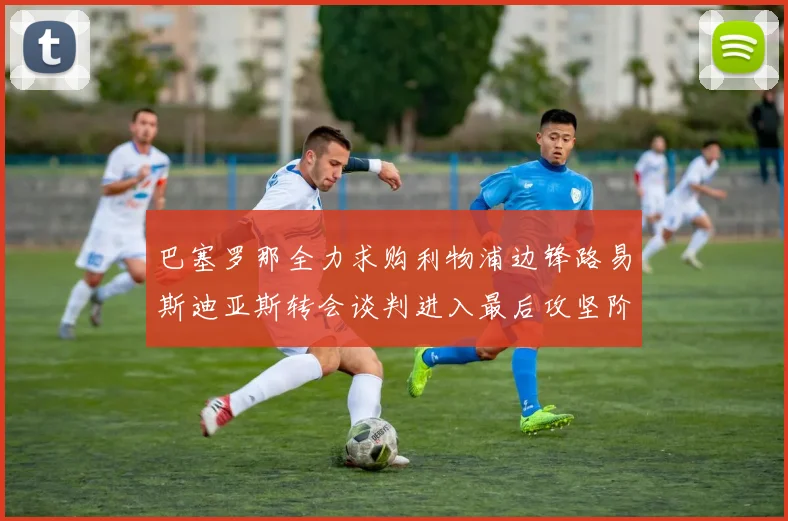 巴塞罗那全力求购利物浦边锋路易斯迪亚斯转会谈判进入最后攻坚阶段