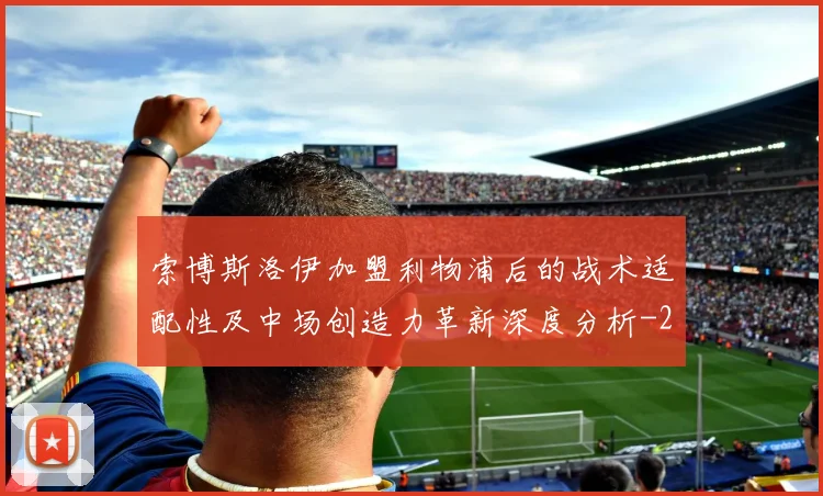 索博斯洛伊加盟利物浦后的战术适配性及中场创造力革新深度分析