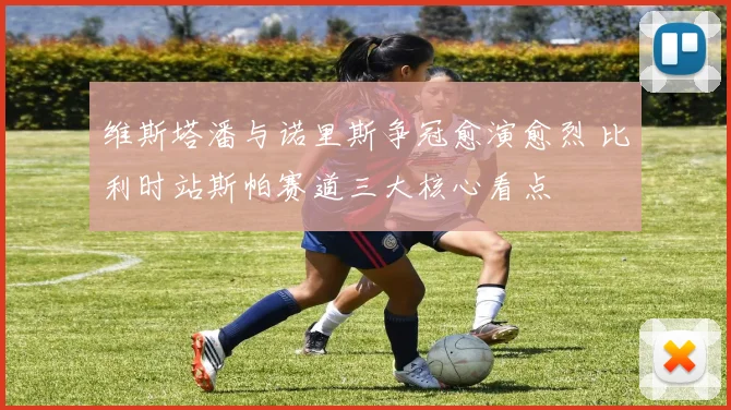 维斯塔潘与诺里斯争冠愈演愈烈 比利时站斯帕赛道三大核心看点