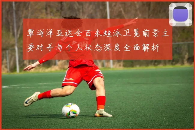 覃海洋亚运会百米蛙泳卫冕前景主要对手与个人状态深度全面解析