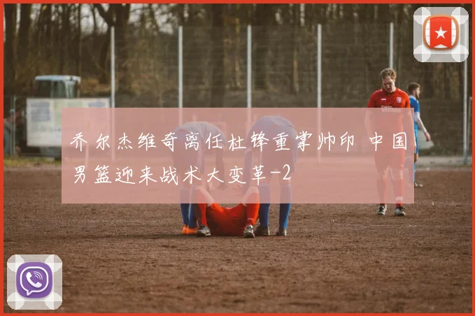 乔尔杰维奇离任杜锋重掌帅印 中国男篮迎来战术大变革