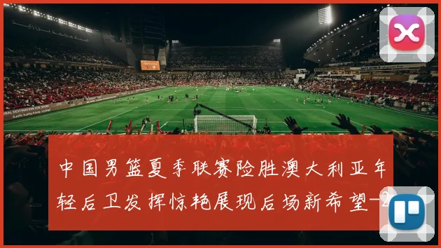 中国男篮夏季联赛险胜澳大利亚年轻后卫发挥惊艳展现后场新希望