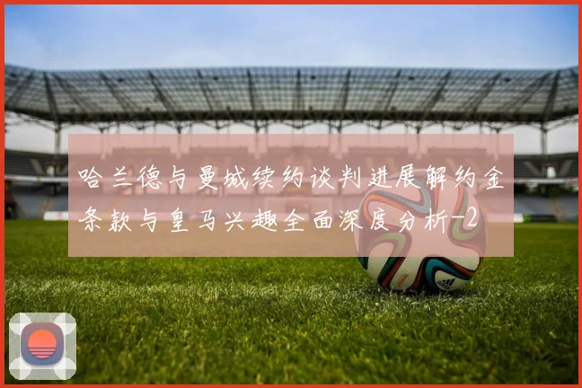 哈兰德与曼城续约谈判进展解约金条款与皇马兴趣全面深度分析