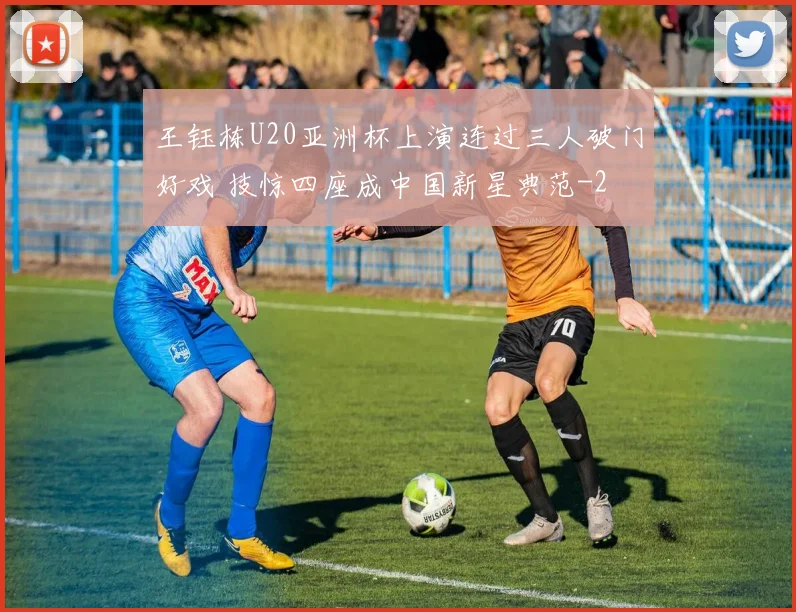 王钰栋U20亚洲杯上演连过三人破门好戏 技惊四座成中国新星典范