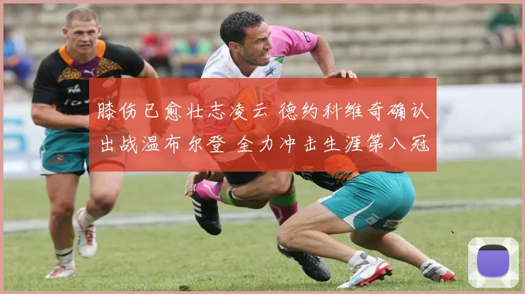 膝伤已愈壮志凌云 德约科维奇确认出战温布尔登 全力冲击生涯第八冠创纪录