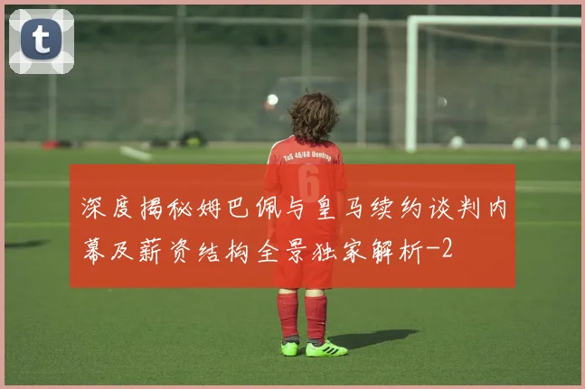 深度揭秘姆巴佩与皇马续约谈判内幕及薪资结构全景独家解析