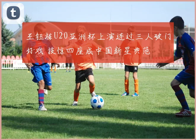王钰栋U20亚洲杯上演连过三人破门好戏 技惊四座成中国新星典范