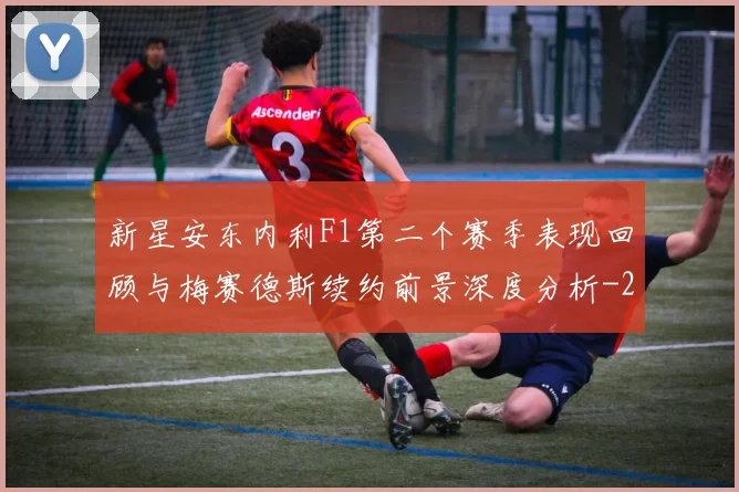 新星安东内利F1第二个赛季表现回顾与梅赛德斯续约前景深度分析
