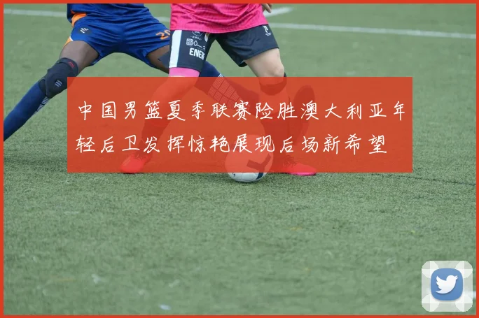 中国男篮夏季联赛险胜澳大利亚年轻后卫发挥惊艳展现后场新希望