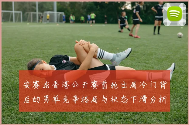 安赛龙香港公开赛首轮出局冷门背后的男单竞争格局与状态下滑分析